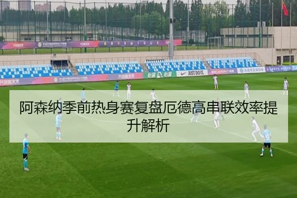 阿森纳季前热身赛复盘厄德高串联效率提升解析